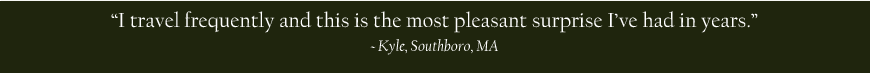 I travel frequently and this is the most pleasant surprise I've had in years. - Kyle, Southboro, MA