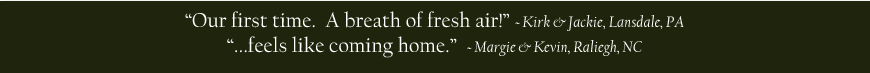 Our first time. A breath of fresh air! - Kirk & Jackie, Lansdale, PA ....feels like coming home. - Margie & Kevin, Raliegh, NC